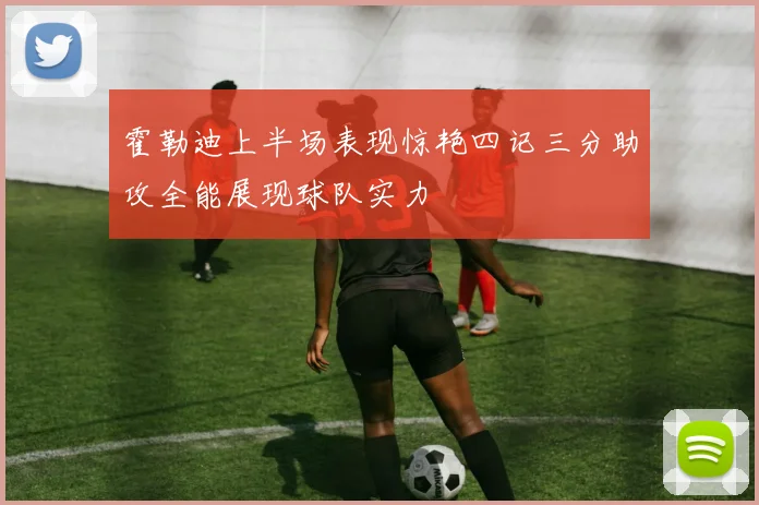 霍勒迪上半场表现惊艳四记三分助攻全能展现球队实力