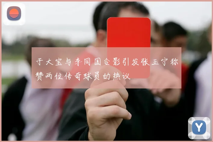 于大宝与李同国合影引发张玉宁称赞两位传奇球员的热议