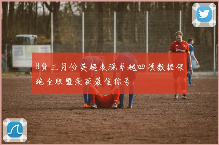 B费三月份英超表现卓越四项数据领跑全联盟荣获最佳称号