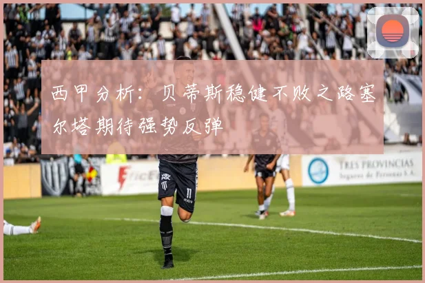 西甲分析：贝蒂斯稳健不败之路塞尔塔期待强势反弹