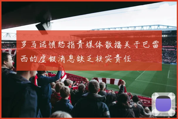 罗马诺愤怒指责媒体散播关于巴雷西的虚假消息缺乏核实责任