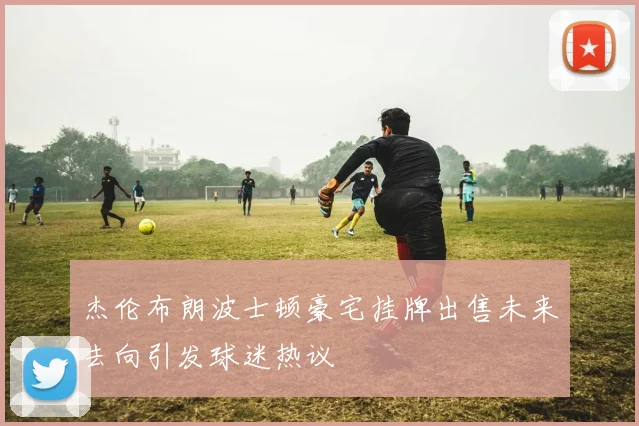 杰伦布朗波士顿豪宅挂牌出售未来去向引发球迷热议