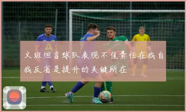 文班坦言球队表现不佳责任在我自我反省是提升的关键所在