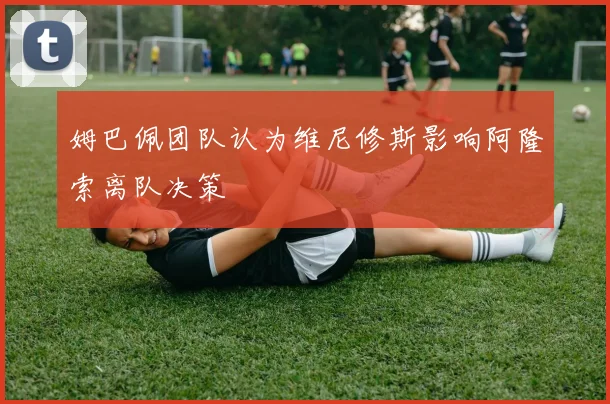 姆巴佩团队认为维尼修斯影响阿隆索离队决策