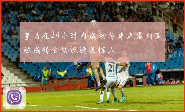 皇马在24小时内成功与库库雷利亚达成转会协议速度惊人
