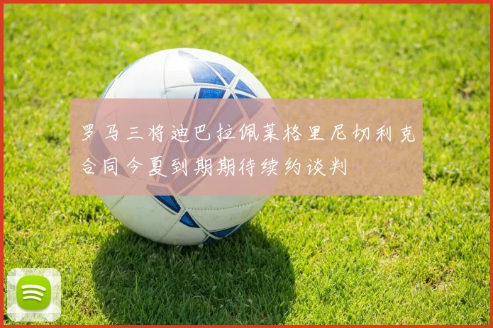 罗马三将迪巴拉佩莱格里尼切利克合同今夏到期期待续约谈判