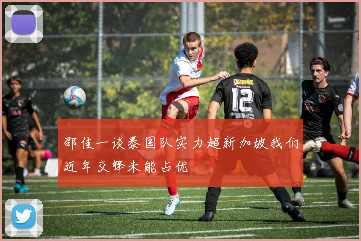 邵佳一谈泰国队实力超新加坡我们近年交锋未能占优