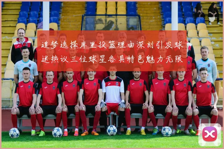 追梦选择库里投篮理由深刻引发球迷热议三位球星各具特色魅力无限