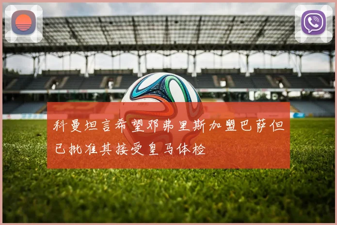 科曼坦言希望邓弗里斯加盟巴萨但已批准其接受皇马体检