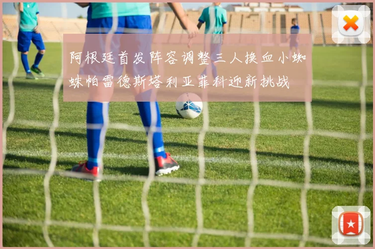 阿根廷首发阵容调整三人换血小蜘蛛帕雷德斯塔利亚菲科迎新挑战
