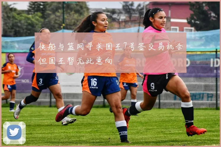 快船与篮网寻求国王7号签交易机会但国王暂无此意向