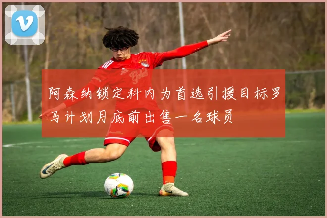 阿森纳锁定科内为首选引援目标罗马计划月底前出售一名球员