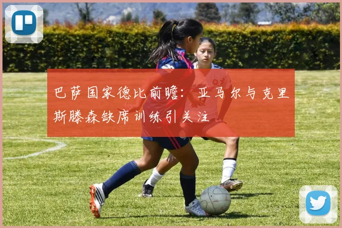 巴萨国家德比前瞻：亚马尔与克里斯滕森缺席训练引关注