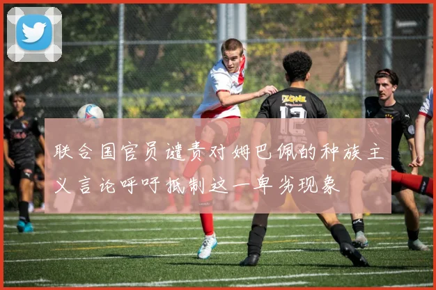联合国官员谴责对姆巴佩的种族主义言论呼吁抵制这一卑劣现象