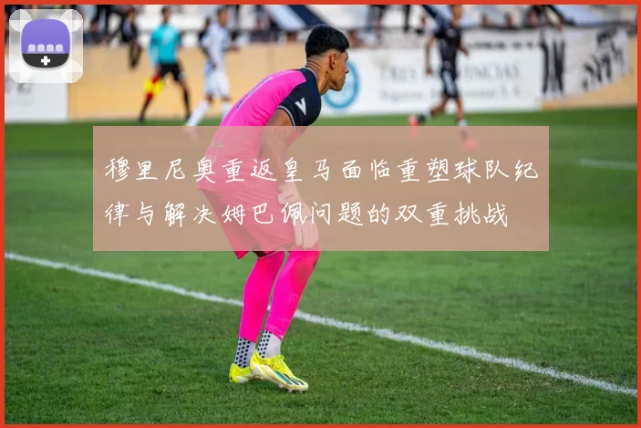 穆里尼奥重返皇马面临重塑球队纪律与解决姆巴佩问题的双重挑战