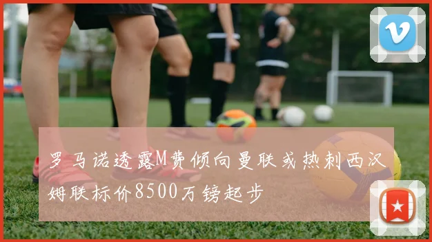 罗马诺透露M费倾向曼联或热刺西汉姆联标价8500万镑起步