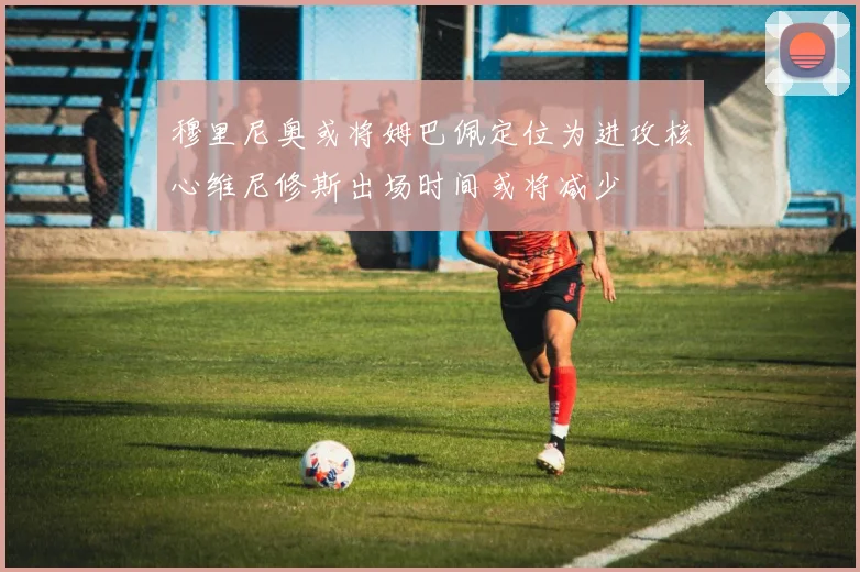 穆里尼奥或将姆巴佩定位为进攻核心维尼修斯出场时间或将减少