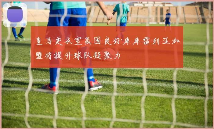 皇马更衣室氛围良好库库雷利亚加盟将提升球队凝聚力