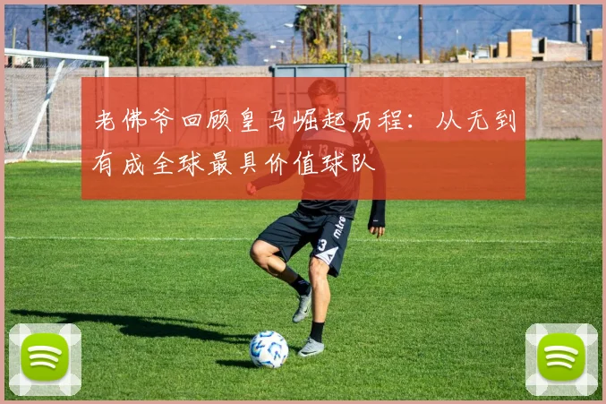 老佛爷回顾皇马崛起历程：从无到有成全球最具价值球队