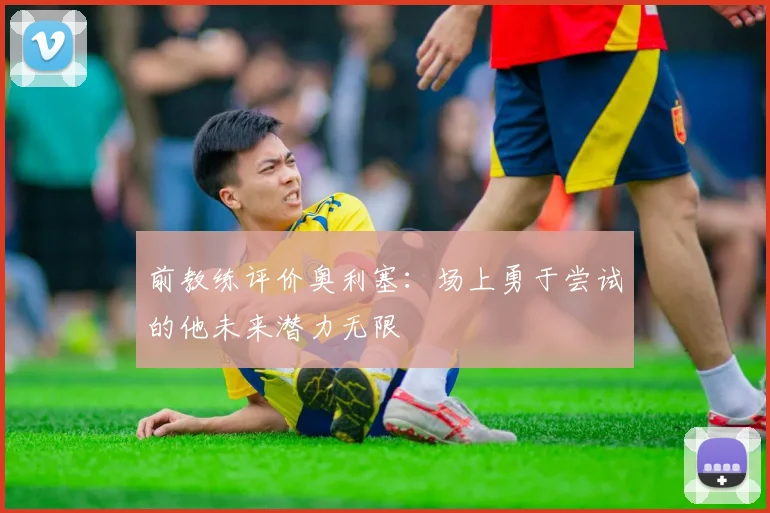 前教练评价奥利塞：场上勇于尝试的他未来潜力无限