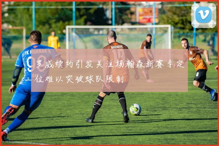 罗威续约引发关注杨瀚森新赛季定位难以突破球队限制