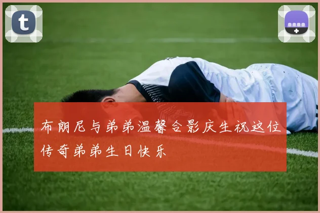 布朗尼与弟弟温馨合影庆生祝这位传奇弟弟生日快乐