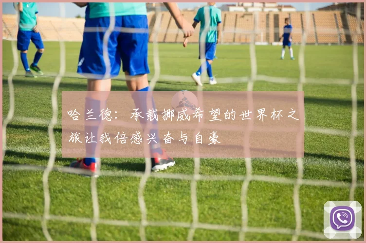 哈兰德：承载挪威希望的世界杯之旅让我倍感兴奋与自豪