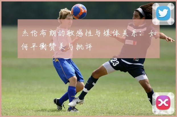 杰伦布朗的敏感性与媒体关系：如何平衡赞美与批评