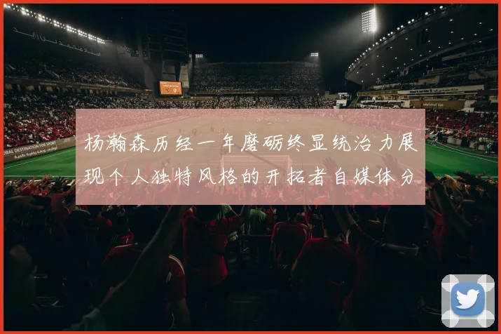 杨瀚森历经一年磨砺终显统治力展现个人独特风格的开拓者自媒体分析