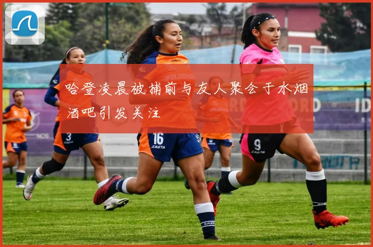 哈登凌晨被捕前与友人聚会于水烟酒吧引发关注