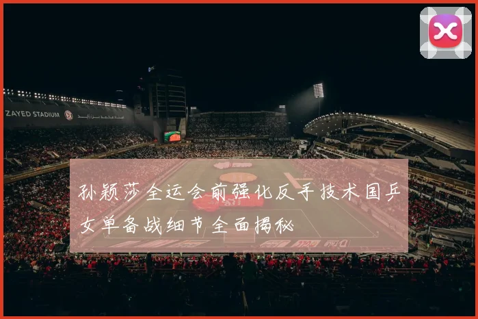 孙颖莎全运会前强化反手技术国乒女单备战细节全面揭秘